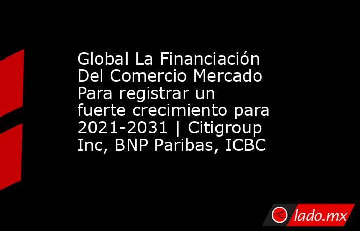 Global La Financiación Del Comercio Mercado Para registrar un fuerte crecimiento para 2021-2031 | Citigroup Inc, BNP Paribas, ICBC. Noticias en tiempo real