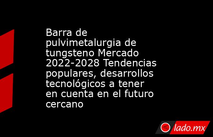 Barra de pulvimetalurgia de tungsteno Mercado 2022-2028 Tendencias populares, desarrollos tecnológicos a tener en cuenta en el futuro cercano. Noticias en tiempo real