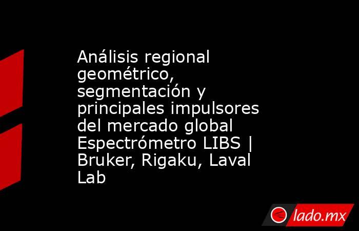 Análisis regional geométrico, segmentación y principales impulsores del mercado global Espectrómetro LIBS | Bruker, Rigaku, Laval Lab. Noticias en tiempo real