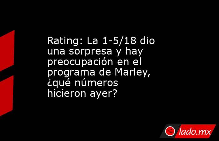 Rating: La 1-5/18 dio una sorpresa y hay preocupación en el programa de Marley, ¿qué números hicieron ayer?. Noticias en tiempo real