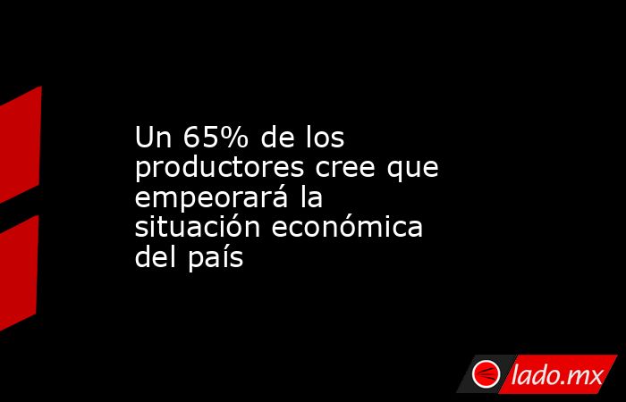 Un 65% de los productores cree que empeorará la situación económica del país. Noticias en tiempo real