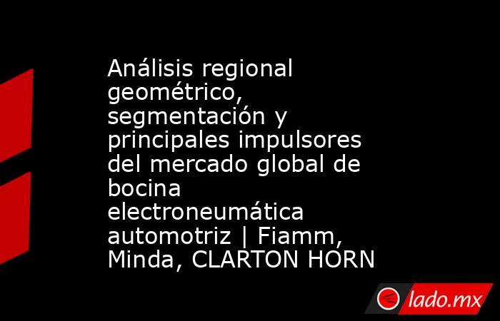 Análisis regional geométrico, segmentación y principales impulsores del mercado global de bocina electroneumática automotriz | Fiamm, Minda, CLARTON HORN. Noticias en tiempo real