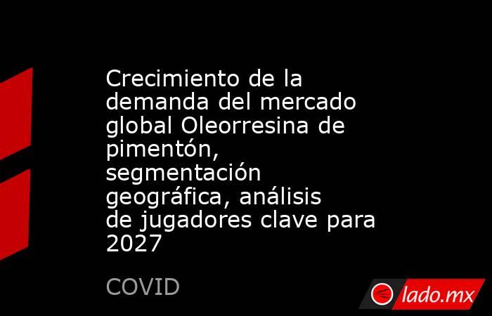 Crecimiento de la demanda del mercado global Oleorresina de pimentón, segmentación geográfica, análisis de jugadores clave para 2027. Noticias en tiempo real