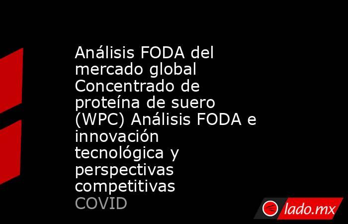 Análisis FODA del mercado global Concentrado de proteína de suero (WPC) Análisis FODA e innovación tecnológica y perspectivas competitivas. Noticias en tiempo real