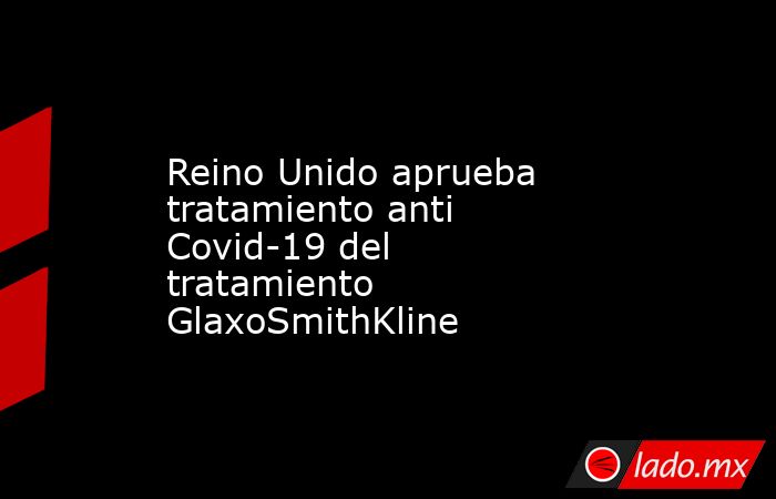 Reino Unido aprueba tratamiento anti Covid-19 del tratamiento GlaxoSmithKline. Noticias en tiempo real