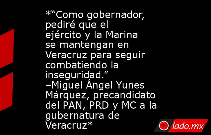 *“Como gobernador, pediré que el ejército y la Marina se mantengan en Veracruz para seguir combatiendo la inseguridad.” –Miguel Ángel Yunes Márquez, precandidato del PAN, PRD y MC a la gubernatura de Veracruz*. Noticias en tiempo real
