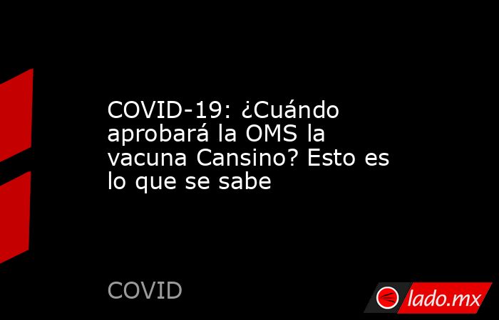 COVID-19: ¿Cuándo aprobará la OMS la vacuna Cansino? Esto es lo que se sabe. Noticias en tiempo real