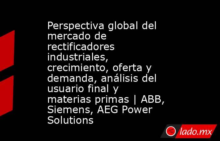 Perspectiva global del mercado de rectificadores industriales, crecimiento, oferta y demanda, análisis del usuario final y materias primas | ABB, Siemens, AEG Power Solutions. Noticias en tiempo real