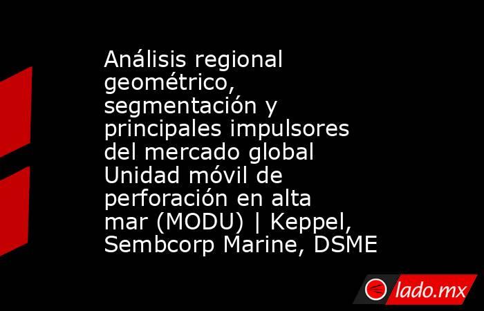 Análisis regional geométrico, segmentación y principales impulsores del mercado global Unidad móvil de perforación en alta mar (MODU) | Keppel, Sembcorp Marine, DSME. Noticias en tiempo real