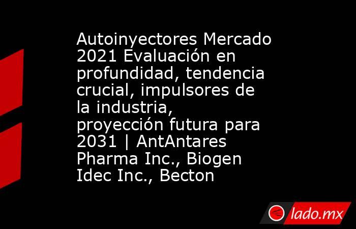 Autoinyectores Mercado 2021 Evaluación en profundidad, tendencia crucial, impulsores de la industria, proyección futura para 2031 | AntAntares Pharma Inc., Biogen Idec Inc., Becton. Noticias en tiempo real