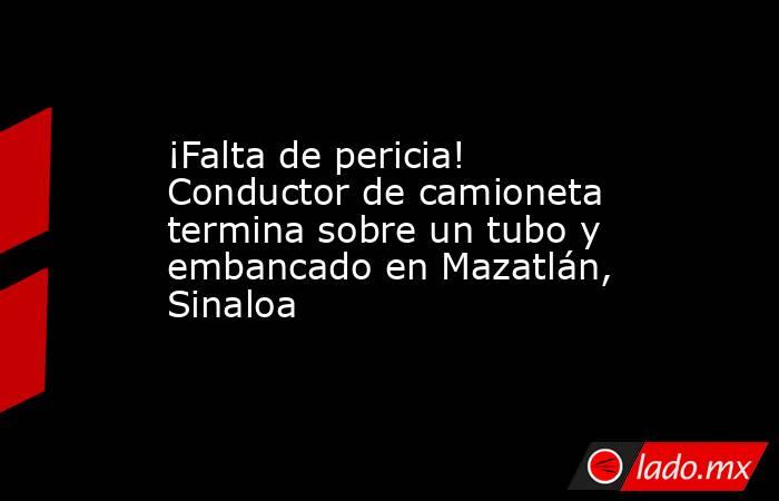 ¡Falta de pericia! Conductor de camioneta termina sobre un tubo y embancado en Mazatlán, Sinaloa. Noticias en tiempo real