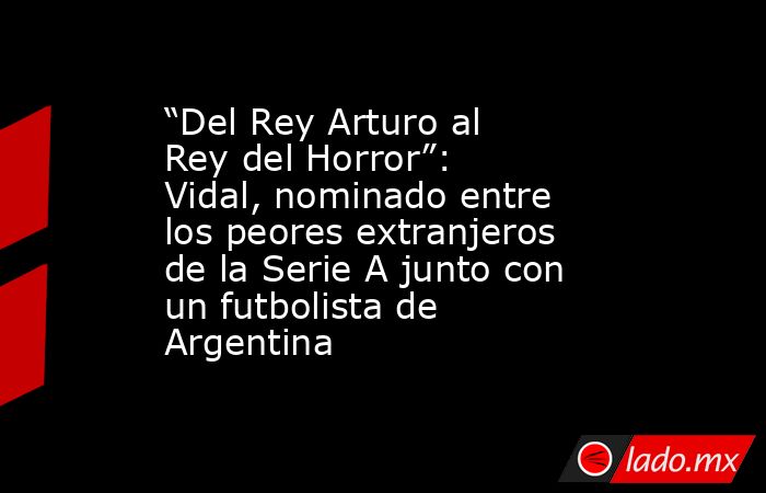 “Del Rey Arturo al Rey del Horror”: Vidal, nominado entre los peores extranjeros de la Serie A junto con un futbolista de Argentina. Noticias en tiempo real