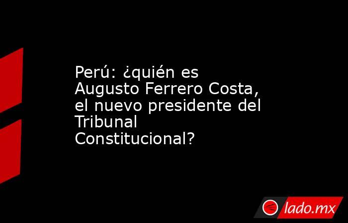 Perú: ¿quién es Augusto Ferrero Costa, el nuevo presidente del Tribunal Constitucional?. Noticias en tiempo real