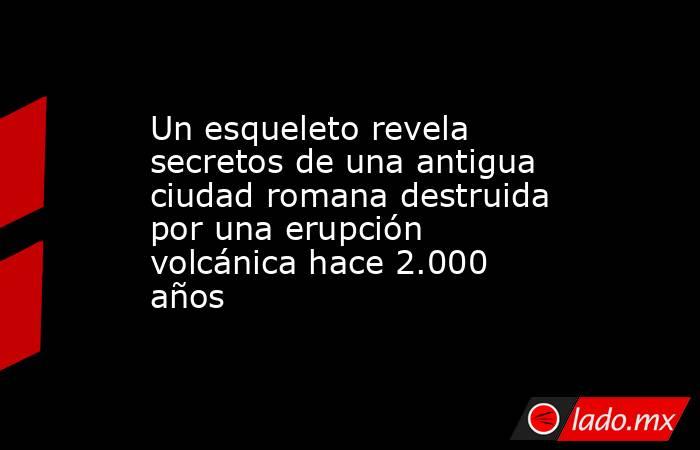 Un esqueleto revela secretos de una antigua ciudad romana destruida por una erupción volcánica hace 2.000 años. Noticias en tiempo real