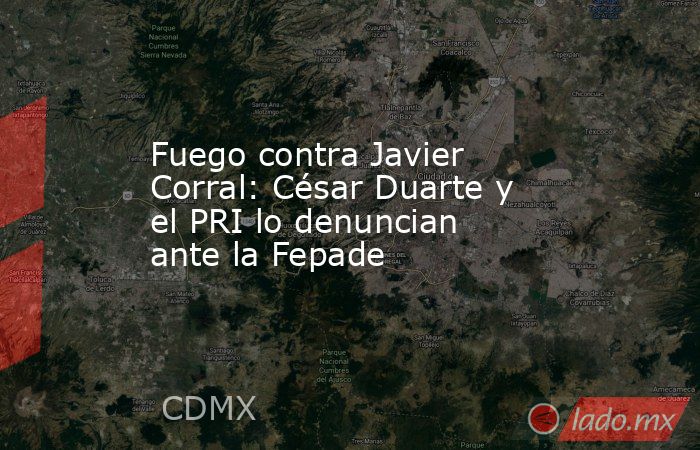 Fuego contra Javier Corral: César Duarte y el PRI lo denuncian ante la Fepade. Noticias en tiempo real