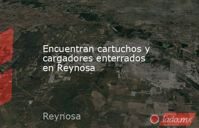 Encuentran cartuchos y cargadores enterrados en Reynosa. Noticias en tiempo real