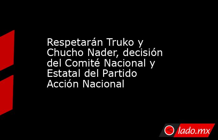 Respetarán Truko y Chucho Nader, decisión del Comité Nacional y Estatal del Partido Acción Nacional. Noticias en tiempo real