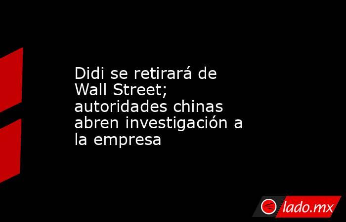 Didi se retirará de Wall Street; autoridades chinas abren investigación a la empresa. Noticias en tiempo real