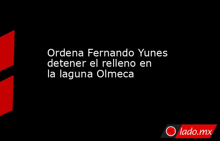 Ordena Fernando Yunes detener el relleno en la laguna Olmeca. Noticias en tiempo real