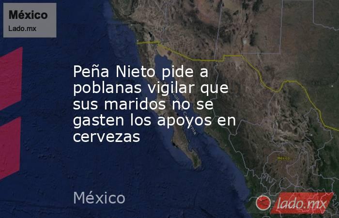 Peña Nieto pide a poblanas vigilar que sus maridos no se gasten los apoyos en cervezas. Noticias en tiempo real