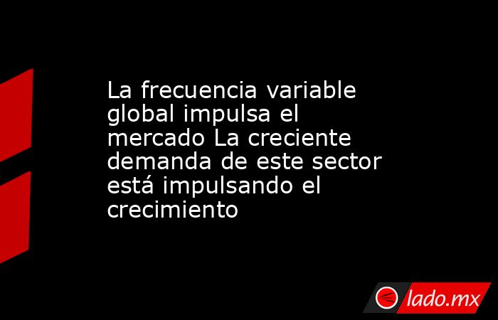 La frecuencia variable global impulsa el mercado La creciente demanda de este sector está impulsando el crecimiento. Noticias en tiempo real