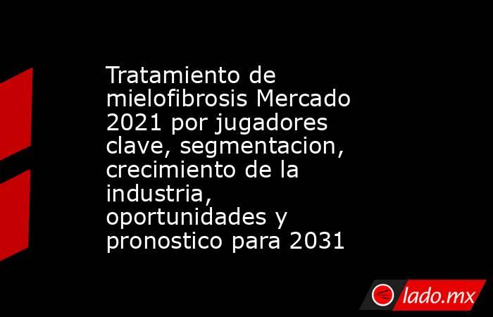 Tratamiento de mielofibrosis Mercado 2021 por jugadores clave, segmentacion, crecimiento de la industria, oportunidades y pronostico para 2031. Noticias en tiempo real