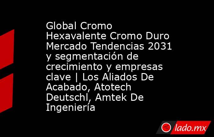 Global Cromo Hexavalente Cromo Duro Mercado Tendencias 2031 y segmentación de crecimiento y empresas clave | Los Aliados De Acabado, Atotech Deutschl, Amtek De Ingeniería. Noticias en tiempo real