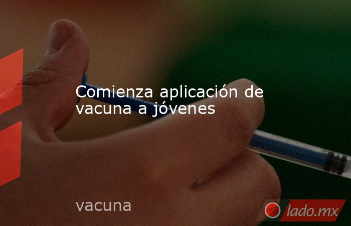 Comienza aplicación de vacuna a jóvenes. Noticias en tiempo real