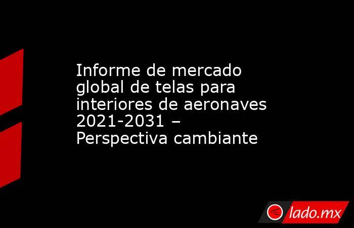 Informe de mercado global de telas para interiores de aeronaves 2021-2031 – Perspectiva cambiante. Noticias en tiempo real