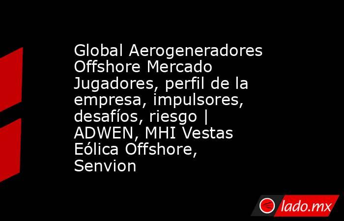 Global Aerogeneradores Offshore Mercado Jugadores, perfil de la empresa, impulsores, desafíos, riesgo | ADWEN, MHI Vestas Eólica Offshore, Senvion. Noticias en tiempo real