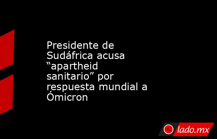 Presidente de Sudáfrica acusa “apartheid sanitario” por respuesta mundial a Ómicron. Noticias en tiempo real