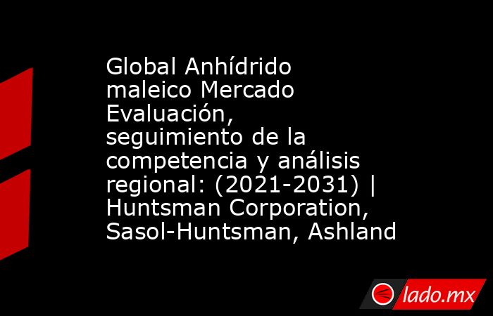 Global Anhídrido maleico Mercado Evaluación, seguimiento de la competencia y análisis regional: (2021-2031) | Huntsman Corporation, Sasol-Huntsman, Ashland. Noticias en tiempo real