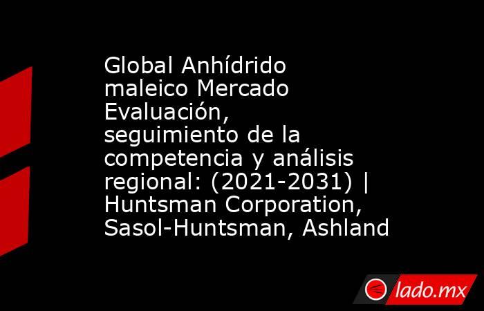 Global Anhídrido maleico Mercado Evaluación, seguimiento de la competencia y análisis regional: (2021-2031) | Huntsman Corporation, Sasol-Huntsman, Ashland. Noticias en tiempo real