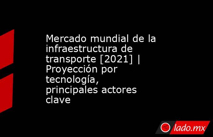 Mercado mundial de la infraestructura de transporte [2021] | Proyección por tecnología, principales actores clave. Noticias en tiempo real