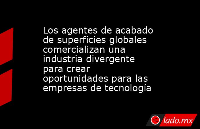 Los agentes de acabado de superficies globales comercializan una industria divergente para crear oportunidades para las empresas de tecnología. Noticias en tiempo real