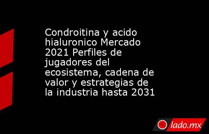 Condroitina y acido hialuronico Mercado 2021 Perfiles de jugadores del ecosistema, cadena de valor y estrategias de la industria hasta 2031. Noticias en tiempo real