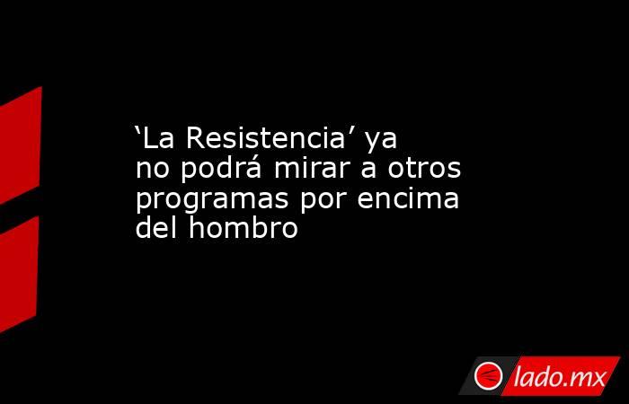 ‘La Resistencia’ ya no podrá mirar a otros programas por encima del hombro. Noticias en tiempo real