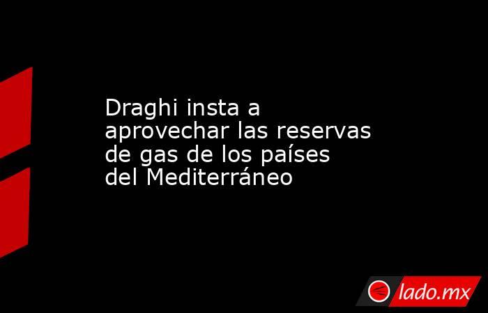 Draghi insta a aprovechar las reservas de gas de los países del Mediterráneo. Noticias en tiempo real