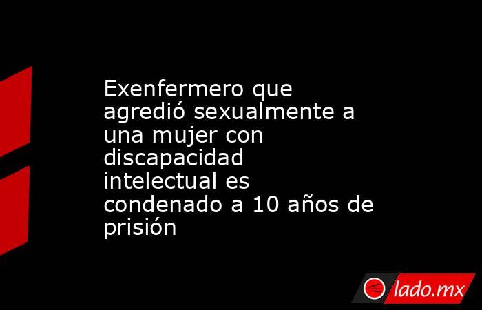 Exenfermero que agredió sexualmente a una mujer con discapacidad intelectual es condenado a 10 años de prisión. Noticias en tiempo real