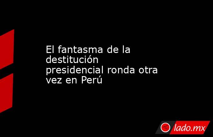 El fantasma de la destitución presidencial ronda otra vez en Perú. Noticias en tiempo real