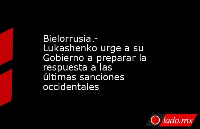 Bielorrusia.- Lukashenko urge a su Gobierno a preparar la respuesta a las últimas sanciones occidentales. Noticias en tiempo real