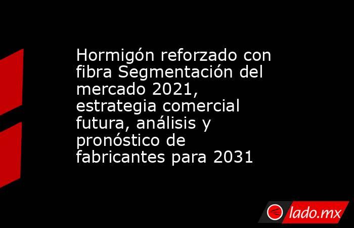 Hormigón reforzado con fibra Segmentación del mercado 2021, estrategia comercial futura, análisis y pronóstico de fabricantes para 2031. Noticias en tiempo real