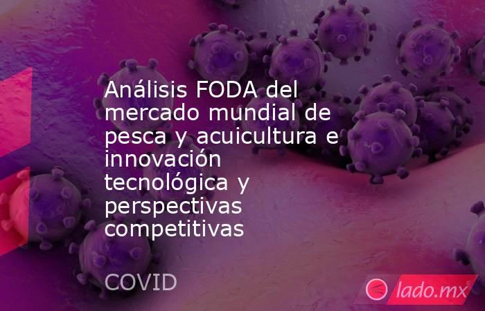 Análisis FODA del mercado mundial de pesca y acuicultura e innovación tecnológica y perspectivas competitivas. Noticias en tiempo real