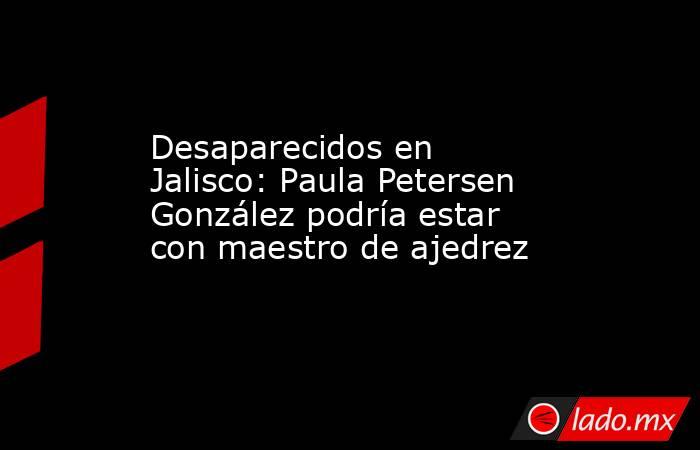 Desaparecidos en Jalisco: Paula Petersen González podría estar con maestro de ajedrez. Noticias en tiempo real