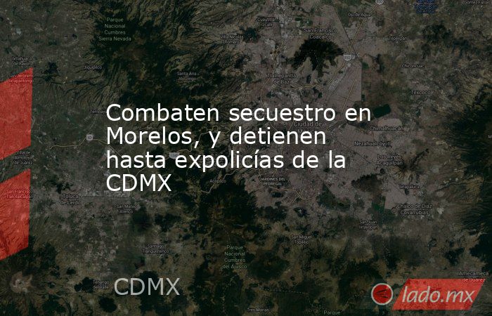 Combaten secuestro en Morelos, y detienen hasta expolicías de la CDMX. Noticias en tiempo real