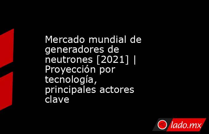 Mercado mundial de generadores de neutrones [2021] | Proyección por tecnología, principales actores clave. Noticias en tiempo real