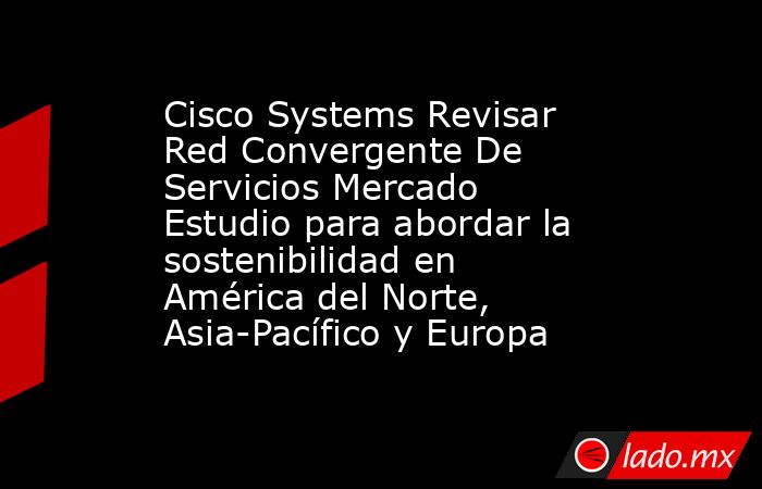 Cisco Systems Revisar Red Convergente De Servicios Mercado Estudio para abordar la sostenibilidad en América del Norte, Asia-Pacífico y Europa. Noticias en tiempo real