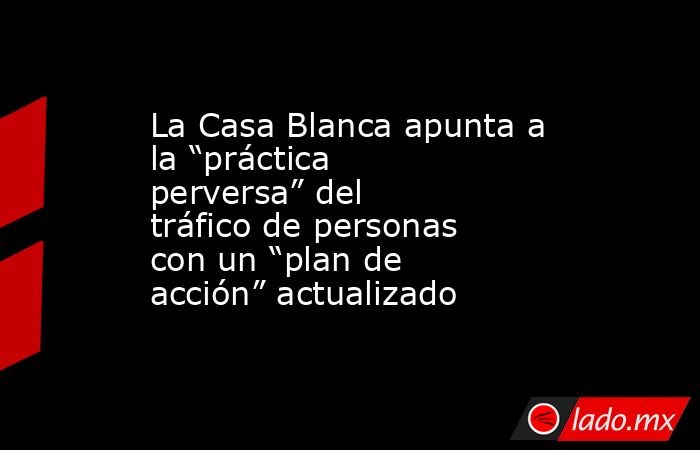 La Casa Blanca apunta a la “práctica perversa” del tráfico de personas con un “plan de acción” actualizado. Noticias en tiempo real