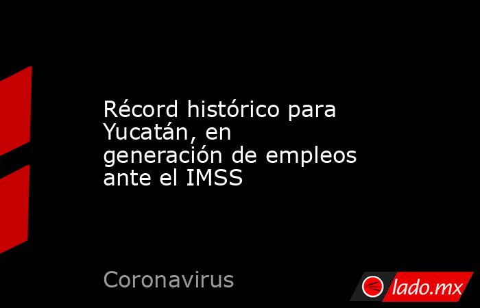 Récord histórico para Yucatán, en generación de empleos ante el IMSS. Noticias en tiempo real