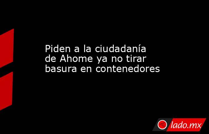 Piden a la ciudadanía de Ahome ya no tirar basura en contenedores. Noticias en tiempo real